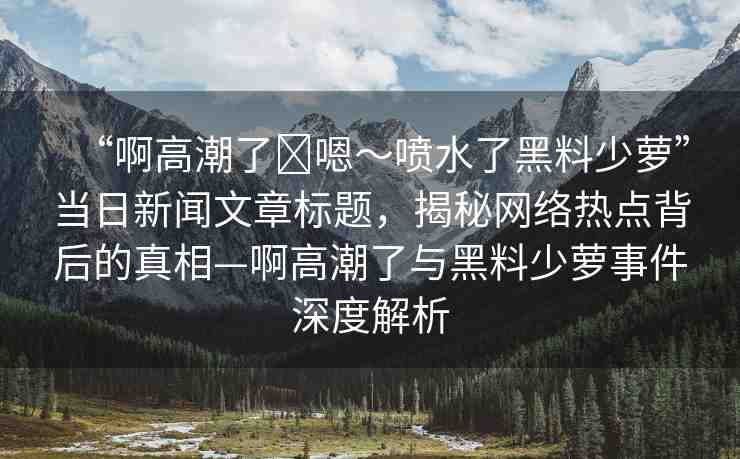 “啊高潮了?嗯～噴水了黑料少蘿”當(dāng)日新聞文章標(biāo)題，揭秘網(wǎng)絡(luò)熱點(diǎn)背后的真相—啊高潮了與黑料少蘿事件深度解析