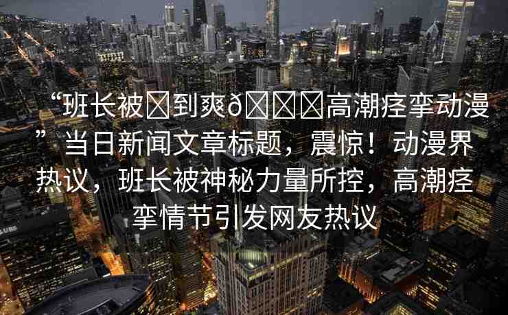 “班長被?到爽??高潮痙攣動漫”當(dāng)日新聞文章標(biāo)題，震驚！動漫界熱議，班長被神秘力量所控，高潮痙攣情節(jié)引發(fā)網(wǎng)友熱議