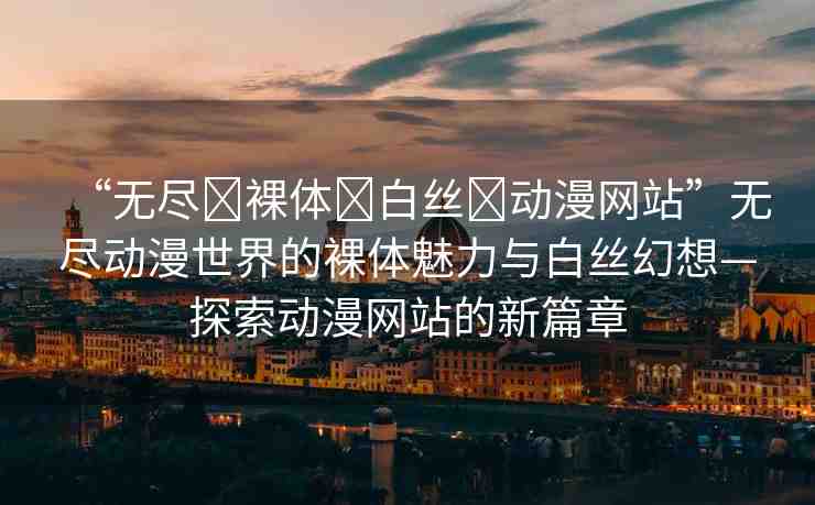 “無盡?裸體?白絲?動漫網(wǎng)站”無盡動漫世界的裸體魅力與白絲幻想—探索動漫網(wǎng)站的新篇章