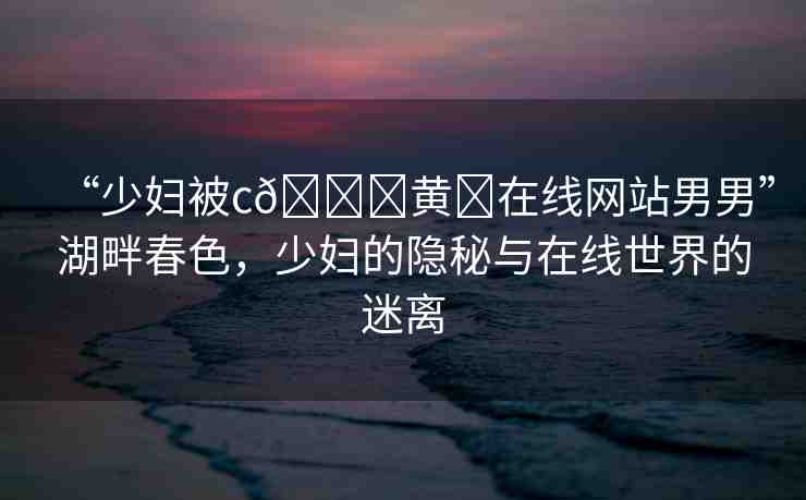 “少婦被c??黃?在線網(wǎng)站男男”湖畔春色，少婦的隱秘與在線世界的迷離