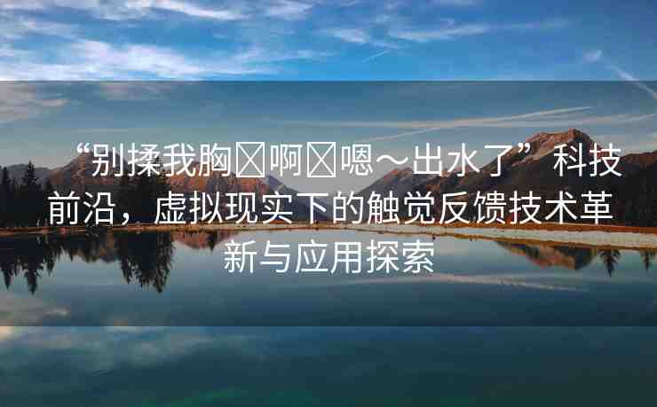 “別揉我胸?啊?嗯～出水了”科技前沿，虛擬現(xiàn)實下的觸覺反饋技術(shù)革新與應(yīng)用探索