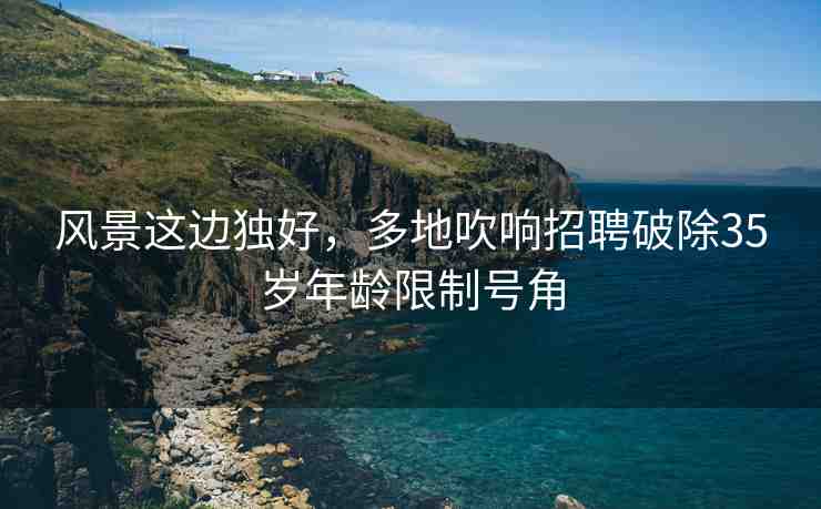 風(fēng)景這邊獨(dú)好，多地吹響招聘破除35歲年齡限制號(hào)角