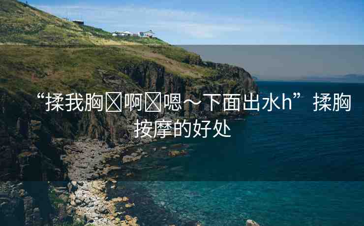 “揉我胸?啊?嗯～下面出水h”揉胸按摩的好處