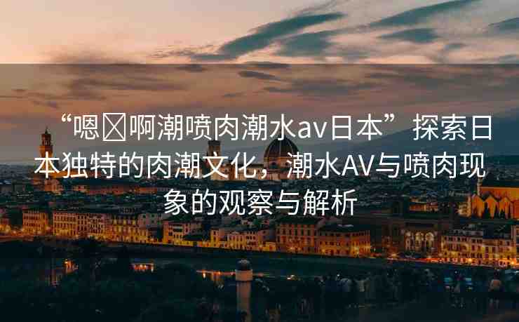 “嗯?啊潮噴肉潮水a(chǎn)v日本”探索日本獨(dú)特的肉潮文化，潮水AV與噴肉現(xiàn)象的觀察與解析