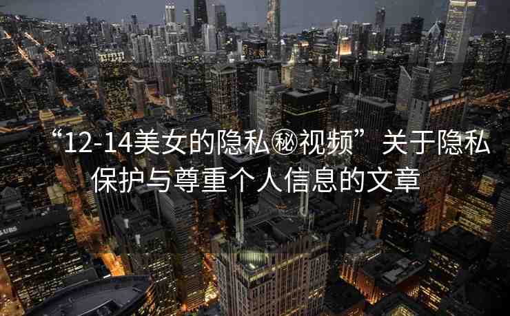 “12-14美女的隱私秘視頻”關(guān)于隱私保護(hù)與尊重個人信息的文章