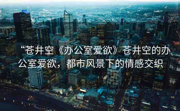 “蒼井空《辦公室愛欲》蒼井空的辦公室愛欲，都市風(fēng)景下的情感交織
