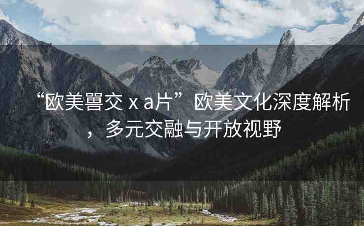 “歐美嘼交ⅹa片”歐美文化深度解析，多元交融與開放視野