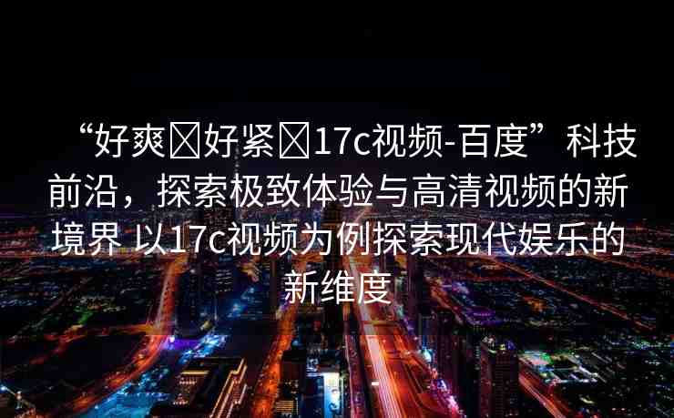 “好爽?好緊?17c視頻-百度”科技前沿，探索極致體驗(yàn)與高清視頻的新境界 以17c視頻為例探索現(xiàn)代娛樂(lè)的新維度