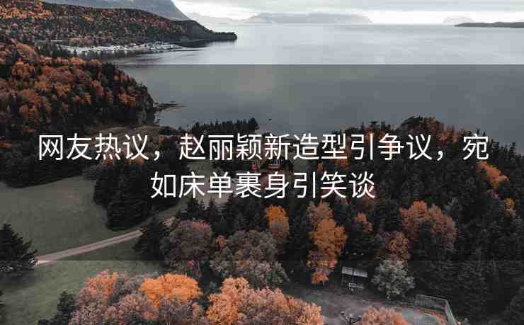 網(wǎng)友熱議，趙麗穎新造型引爭議，宛如床單裹身引笑談