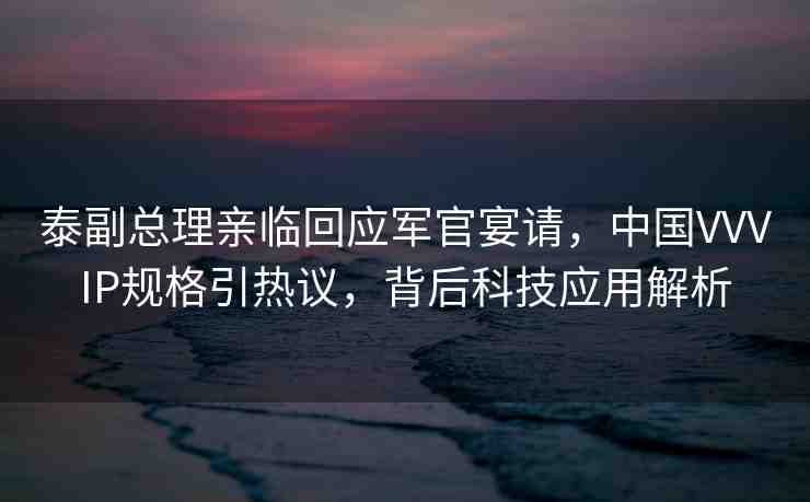 泰副總理親臨回應(yīng)軍官宴請，中國VVVIP規(guī)格引熱議，背后科技應(yīng)用解析