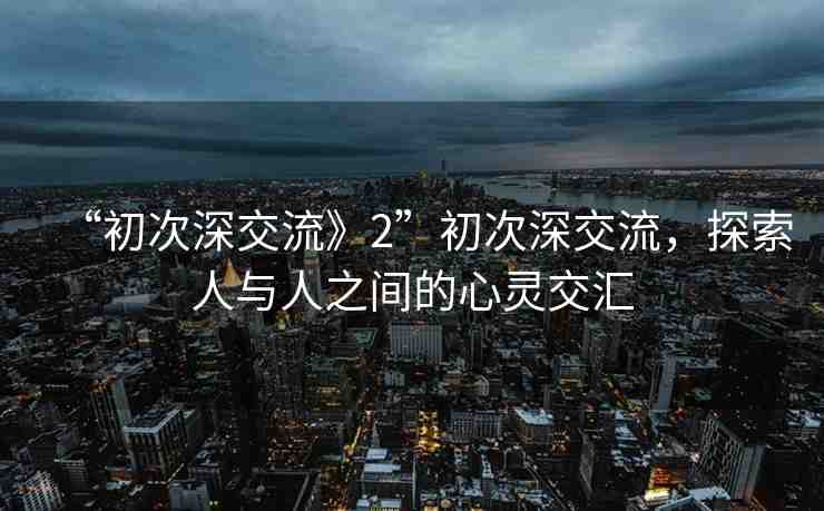“初次深交流》2”初次深交流，探索人與人之間的心靈交匯