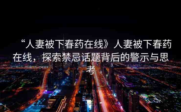 “人妻被下春藥在線》人妻被下春藥在線，探索禁忌話題背后的警示與思考