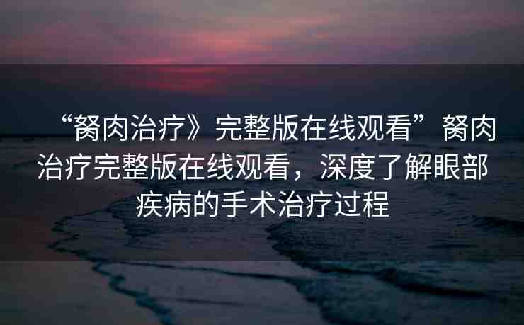 “胬肉治療》完整版在線觀看”胬肉治療完整版在線觀看，深度了解眼部疾病的手術(shù)治療過程