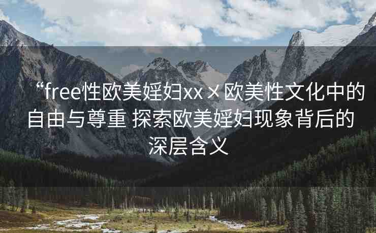 “free性歐美婬婦xx?歐美性文化中的自由與尊重 探索歐美婬婦現(xiàn)象背后的深層含義
