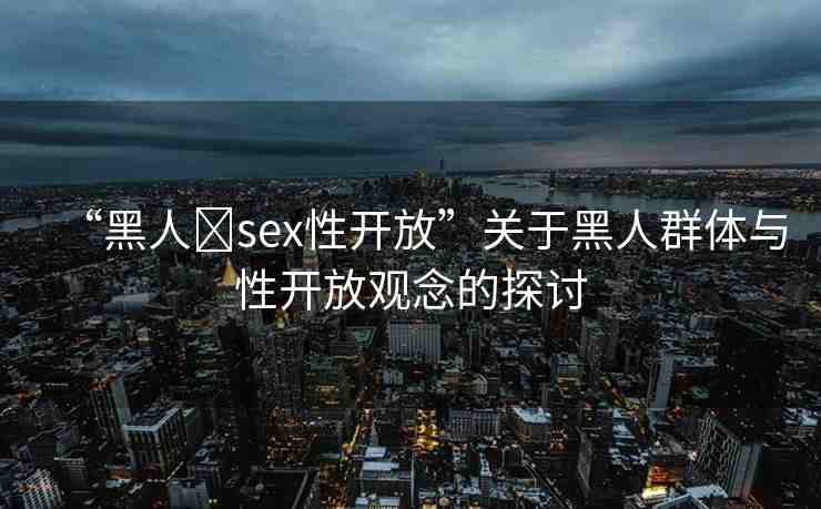 “黑人?sex性開放”關(guān)于黑人群體與性開放觀念的探討