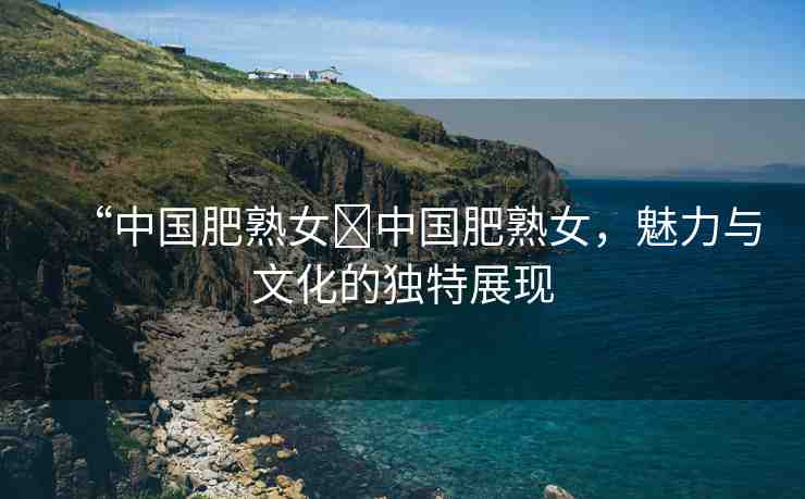 “中國肥熟女?中國肥熟女，魅力與文化的獨特展現(xiàn)