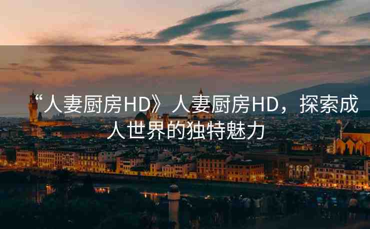 “人妻廚房HD》人妻廚房HD，探索成人世界的獨(dú)特魅力