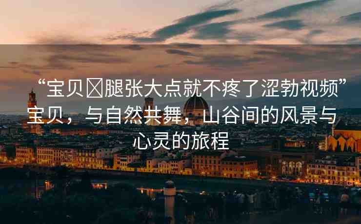 “寶貝?腿張大點(diǎn)就不疼了澀勃視頻”寶貝，與自然共舞，山谷間的風(fēng)景與心靈的旅程