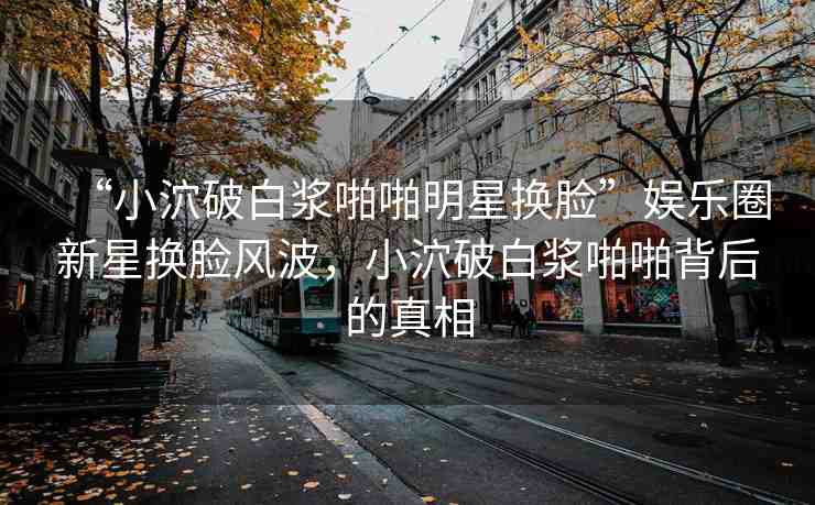 “小泬破白漿啪啪明星換臉”娛樂(lè)圈新星換臉風(fēng)波，小泬破白漿啪啪背后的真相