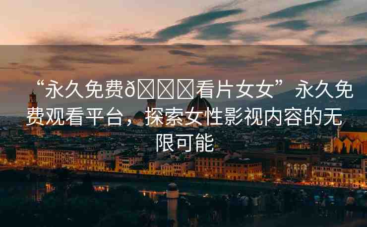 “永久免費(fèi)??看片女女”永久免費(fèi)觀看平臺(tái)，探索女性影視內(nèi)容的無限可能