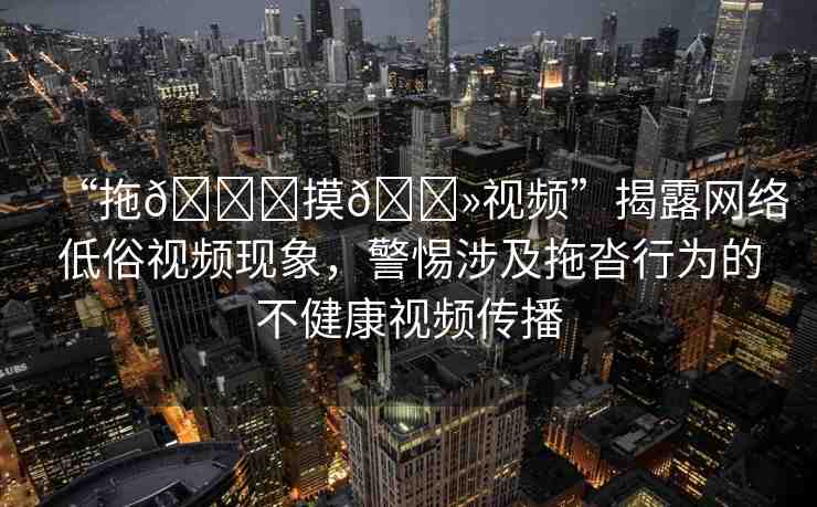“拖??摸??視頻”揭露網(wǎng)絡(luò)低俗視頻現(xiàn)象，警惕涉及拖沓行為的不健康視頻傳播