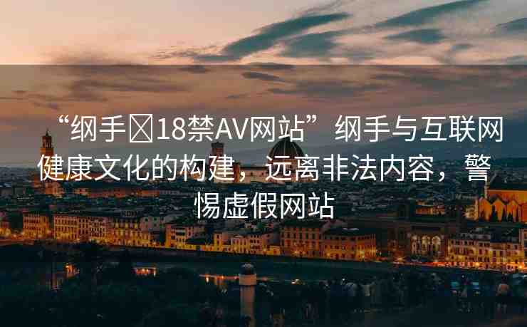 “綱手?18禁AV網(wǎng)站”綱手與互聯(lián)網(wǎng)健康文化的構(gòu)建，遠離非法內(nèi)容，警惕虛假網(wǎng)站