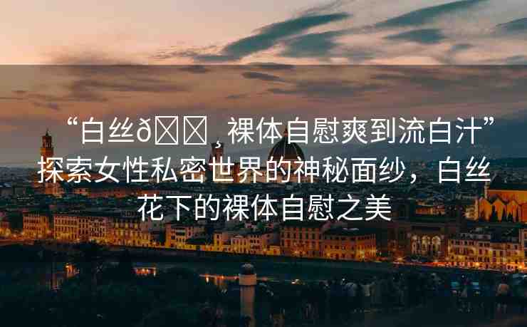 “白絲??裸體自慰爽到流白汁”探索女性私密世界的神秘面紗，白絲花下的裸體自慰之美