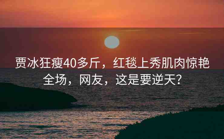 賈冰狂瘦40多斤，紅毯上秀肌肉驚艷全場，網(wǎng)友，這是要逆天？