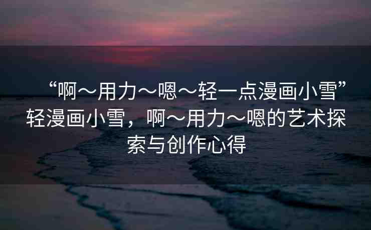 “啊?用力?嗯?輕一點漫畫小雪”輕漫畫小雪，啊?用力?嗯的藝術(shù)探索與創(chuàng)作心得