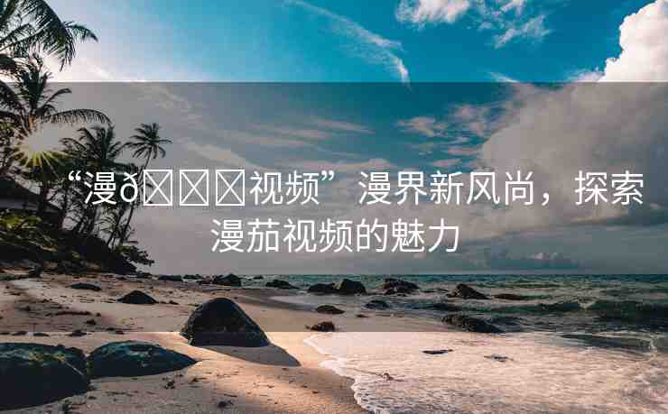 “漫??視頻”漫界新風尚，探索漫茄視頻的魅力