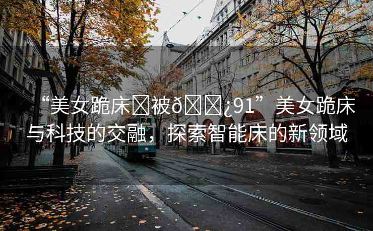 “美女跪床?被??91”美女跪床與科技的交融，探索智能床的新領域