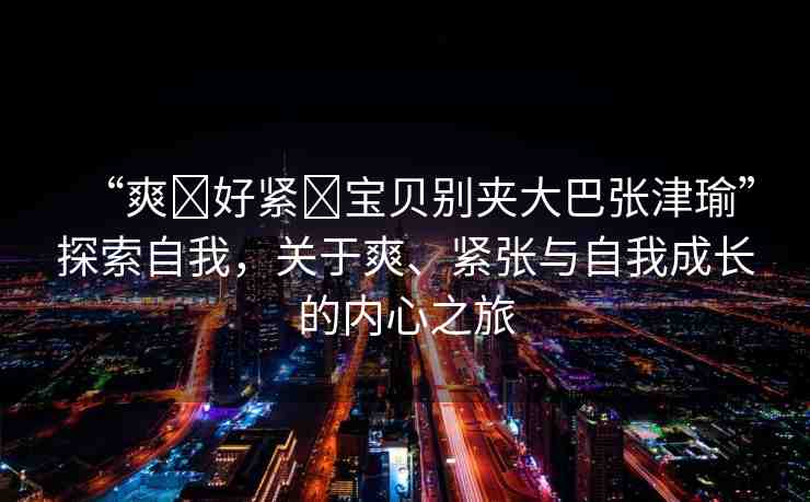 “爽?好緊?寶貝別夾大巴張津瑜”探索自我，關(guān)于爽、緊張與自我成長的內(nèi)心之旅
