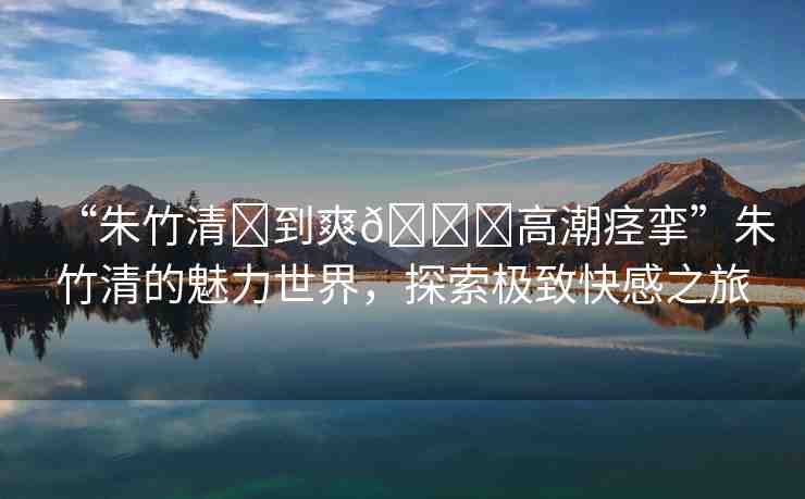 “朱竹清?到爽??高潮痙攣”朱竹清的魅力世界，探索極致快感之旅