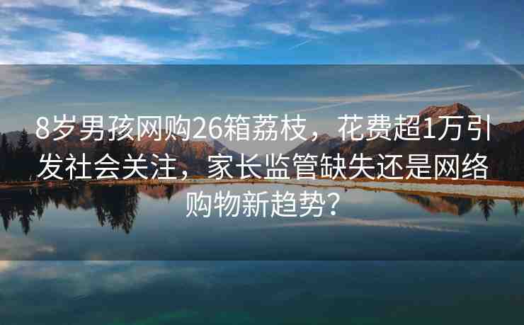 8歲男孩網(wǎng)購(gòu)26箱荔枝，花費(fèi)超1萬(wàn)引發(fā)社會(huì)關(guān)注，家長(zhǎng)監(jiān)管缺失還是網(wǎng)絡(luò)購(gòu)物新趨勢(shì)？