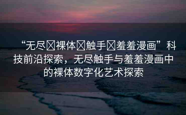 “無盡?裸體?觸手?羞羞漫畫”科技前沿探索，無盡觸手與羞羞漫畫中的裸體數字化藝術探索