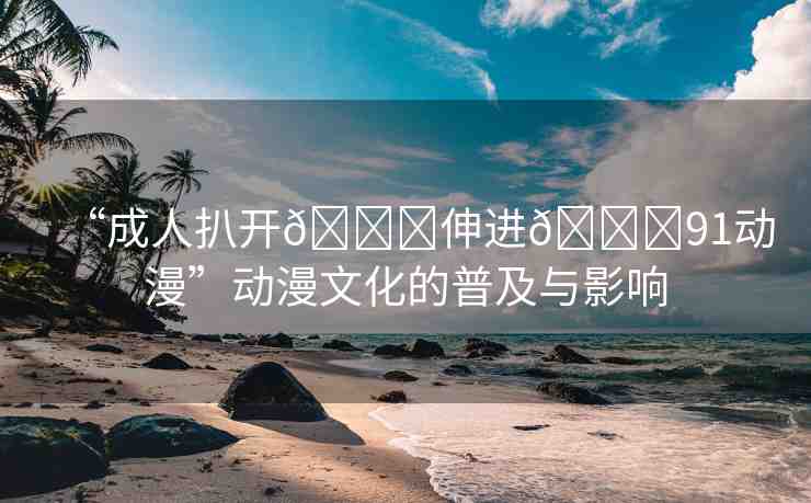 “成人扒開??伸進??91動漫”動漫文化的普及與影響