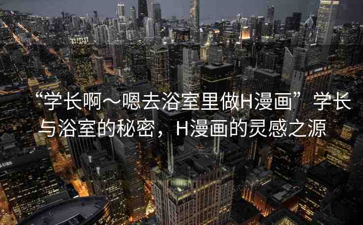 “學(xué)長啊～嗯去浴室里做H漫畫”學(xué)長與浴室的秘密，H漫畫的靈感之源