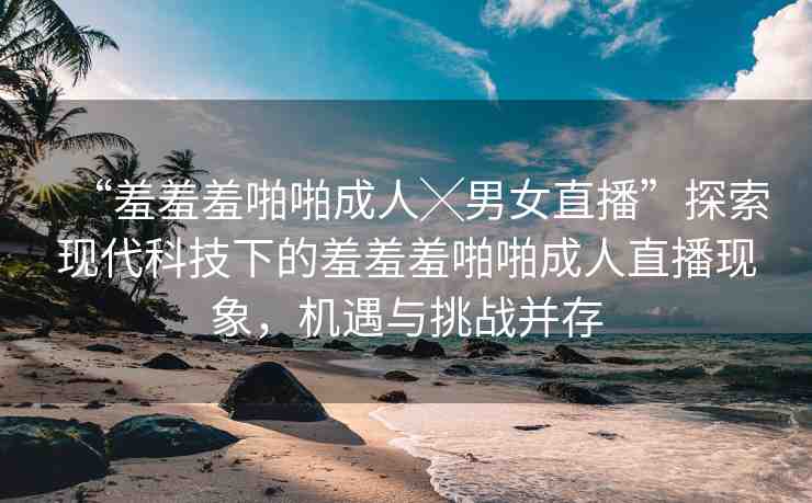 “羞羞羞啪啪成人╳男女直播”探索現(xiàn)代科技下的羞羞羞啪啪成人直播現(xiàn)象，機(jī)遇與挑戰(zhàn)并存