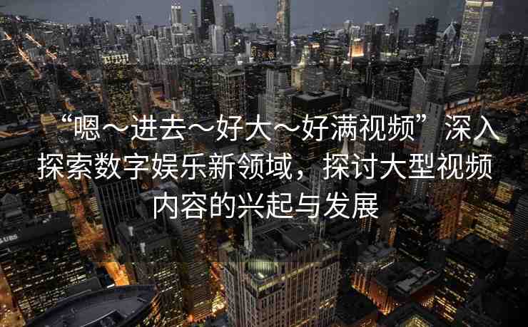 “嗯～進(jìn)去～好大～好滿視頻”深入探索數(shù)字娛樂(lè)新領(lǐng)域，探討大型視頻內(nèi)容的興起與發(fā)展