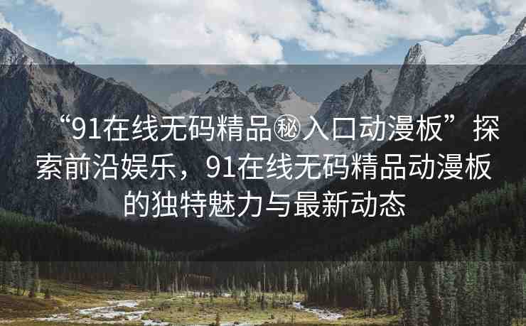 “91在線無碼精品秘入口動漫板”探索前沿娛樂，91在線無碼精品動漫板的獨特魅力與最新動態(tài)