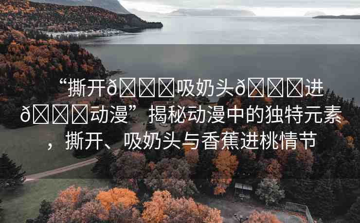 “撕開??吸奶頭??進??動漫”揭秘動漫中的獨特元素，撕開、吸奶頭與香蕉進桃情節(jié)