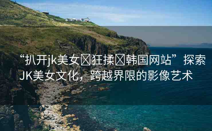 “扒開jk美女?狂揉?韓國網(wǎng)站”探索JK美女文化，跨越界限的影像藝術(shù)