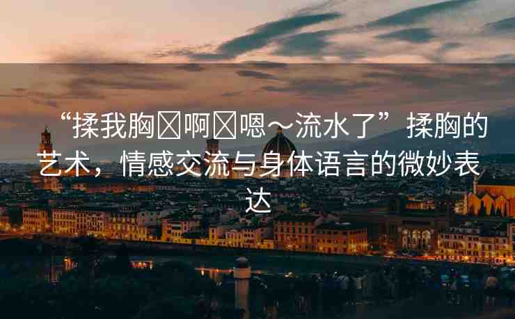 “揉我胸?啊?嗯～流水了”揉胸的藝術(shù)，情感交流與身體語言的微妙表達(dá)