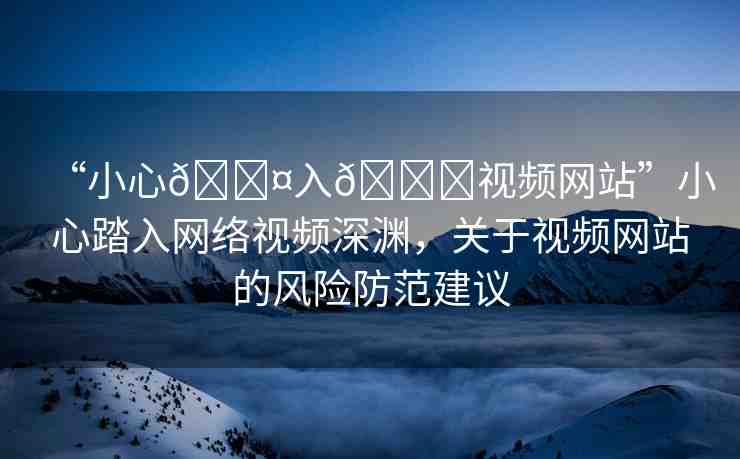 “小心??入??視頻網(wǎng)站”小心踏入網(wǎng)絡(luò)視頻深淵，關(guān)于視頻網(wǎng)站的風(fēng)險(xiǎn)防范建議