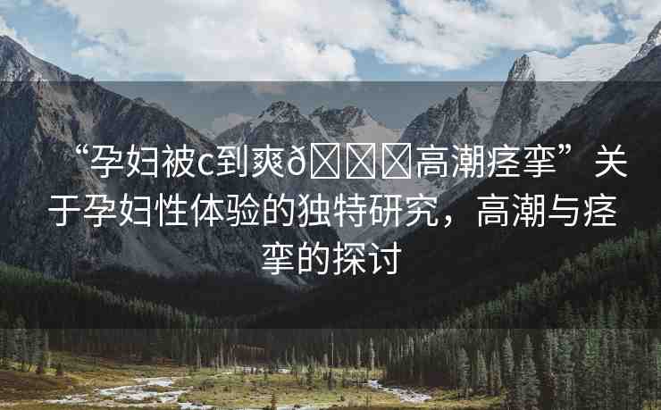 “孕婦被c到爽??高潮痙攣”關于孕婦性體驗的獨特研究，高潮與痙攣的探討