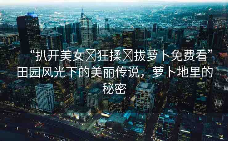 “扒開美女?狂揉?拔蘿卜免費(fèi)看”田園風(fēng)光下的美麗傳說，蘿卜地里的秘密