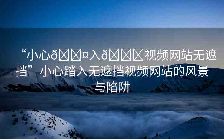 “小心??入??視頻網(wǎng)站無遮擋”小心踏入無遮擋視頻網(wǎng)站的風(fēng)景與陷阱