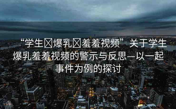 “學(xué)生?爆乳?羞羞視頻”關(guān)于學(xué)生爆乳羞羞視頻的警示與反思—以一起事件為例的探討