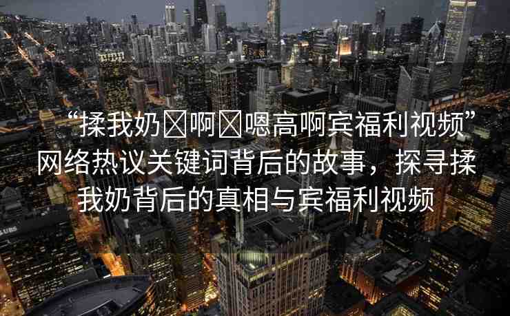 “揉我奶?啊?嗯高啊賓福利視頻”網(wǎng)絡(luò)熱議關(guān)鍵詞背后的故事，探尋揉我奶背后的真相與賓福利視頻