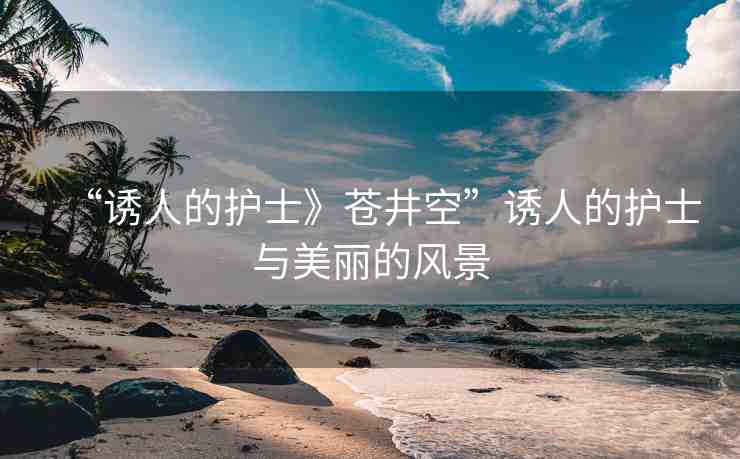 “誘人的護(hù)士》蒼井空”誘人的護(hù)士與美麗的風(fēng)景